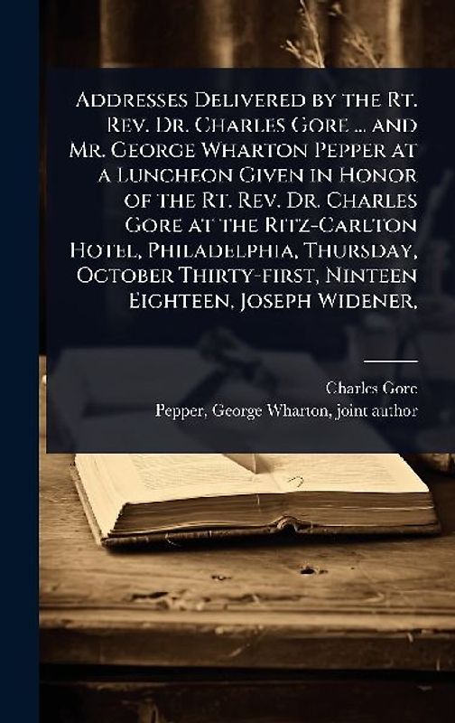 Addresses Delivered by the Rt. Rev. Dr. Charles Gore ... and Mr. George Wharton Pepper at a Luncheon Given in Honor of the Rt. Rev. Dr. Charles Gore at the Ritz-Carlton Hotel, Philadelphia, Thursday, October Thirty-first, Ninteen Eighteen, Joseph Widener,