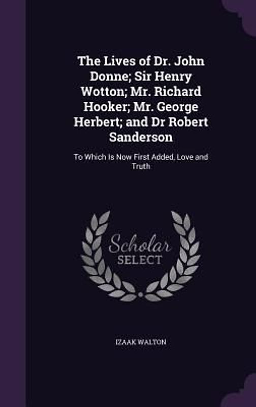 The Lives of Dr. John Donne; Sir Henry Wotton; Mr. Richard Hooker; Mr. George Herbert; and Dr Robert Sanderson: To Which Is Now First Added, Love and