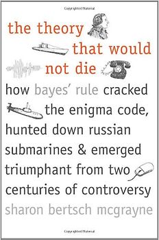 The Theory That Would Not Die: How Bayes' Rule Cracked the Enigma Code, Hunted Down Russian Submarines, & Emerged Triumphant from Two Centuries of Co - Sharon Bertsch McGrayne