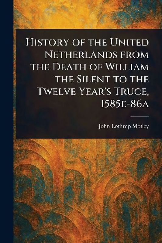 History of the United Netherlands From the Death of William the Silent to the Twelve Year's Truce, 1585e-86a