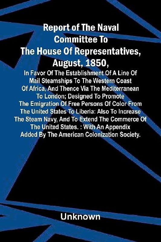 Report of the naval committee to the House of Representatives, August, 1850, in favor of the establishment of a line of mail steamships to the western coast of Africa, and thence via the Mediterranean to London; designed to promote the emigration of free