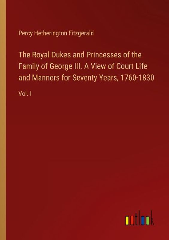 The Royal Dukes and Princesses of the Family of George III. A View of Court Life and Manners for Seventy Years, 1760-1830