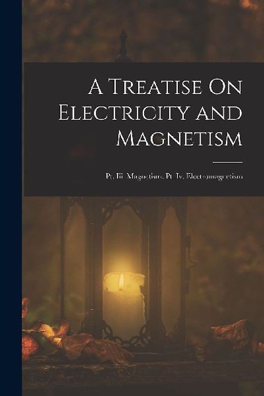 A Treatise On Electricity and Magnetism: Pt. Iii. Magnetism. Pt. Iv. Electromagnetism