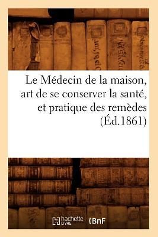 Le Médecin de la Maison, Art de Se Conserver La Santé, Et Pratique Des Remèdes (Éd.1861)