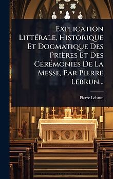 Explication LittÃ(c)rale, Historique Et Dogmatique Des Prières Et Des CÃ(c)rÃ(c)monies De La Messe, Par Pierre Lebrun...