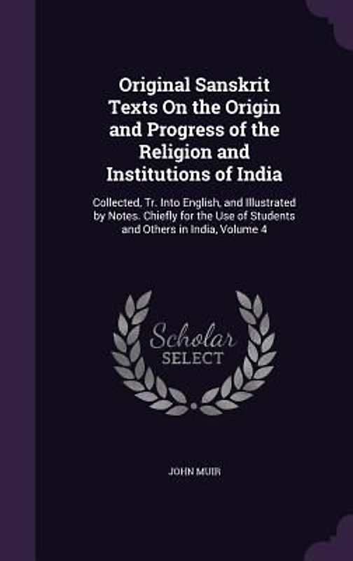 Original Sanskrit Texts On the Origin and Progress of the Religion and Institutions of India: Collected, Tr. Into English, and Illustrated by Notes. C
