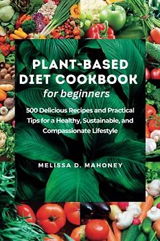 PLANT-BASED DIET COOKBOOK FOR BEGINNERS: 500 Delicious Recipes and Practical Tips for a Healthy, Sustainable, and Compassionate Lifestyle