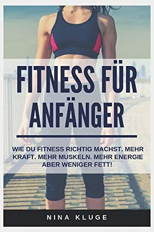 Fitness für Anfänger: Wie du Fitness Training richtig betreibst. Für mehr Kraft - mehr Muskeln aber weniger Fett. (Experten-Tipps für mehr Energie, ein besseres Körpergefühl - Wohlbefinden im Alltag.
