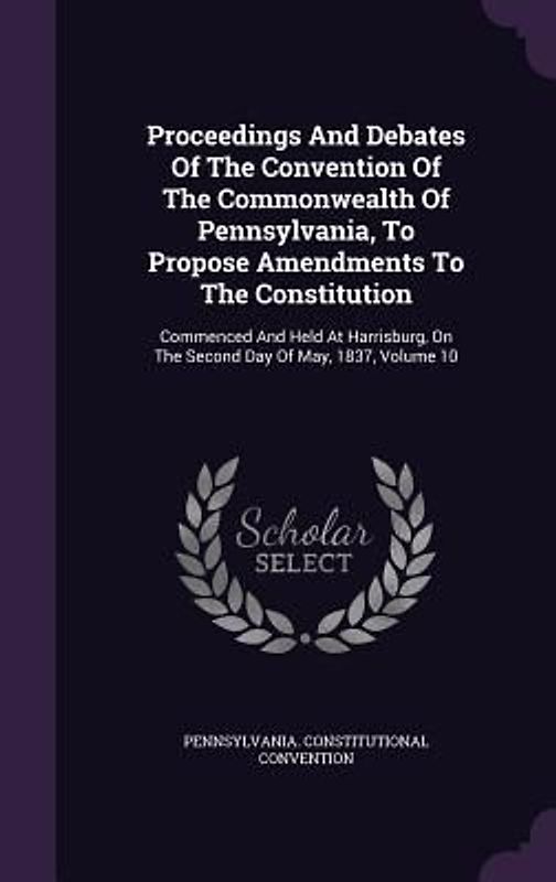 Proceedings And Debates Of The Convention Of The Commonwealth Of Pennsylvania, To Propose Amendments To The Constitution