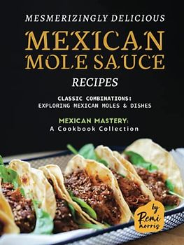 Mesmerizingly Delicious Mexican Mole Sauce Recipes: Classic Combinations - Exploring Mexican Moles & Dishes (Mexican Mastery: A Cookbook Collection)