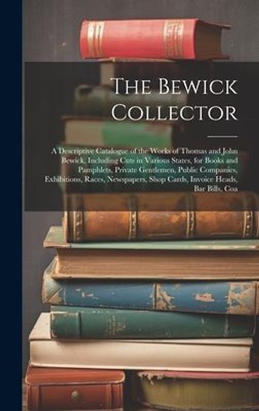 The Bewick Collector: A Descriptive Catalogue of the Works of Thomas and John Bewick, Including Cuts in Various States, for Books and Pamphl