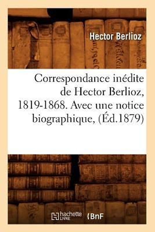 Correspondance Inédite de Hector Berlioz, 1819-1868. Avec Une Notice Biographique, (Éd.1879)