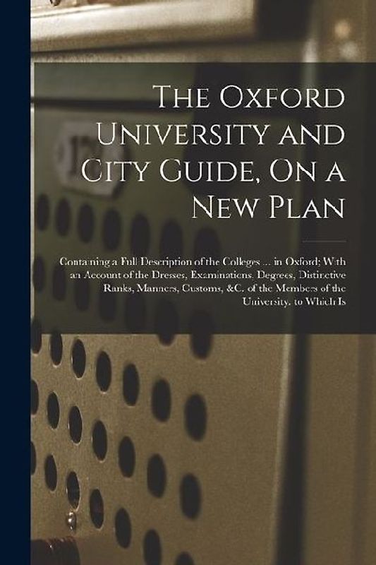 The Oxford University and City Guide, On a New Plan: Containing a Full Description of the Colleges ... in Oxford; With an Account of the Dresses, Exam