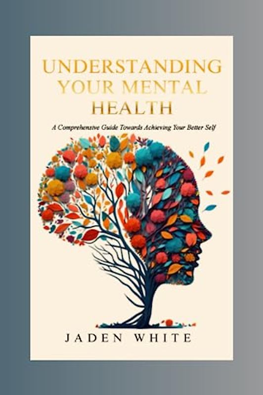 Understanding Your Mental Health: A Comprehensive Guide Towards Achieving Your Better Self