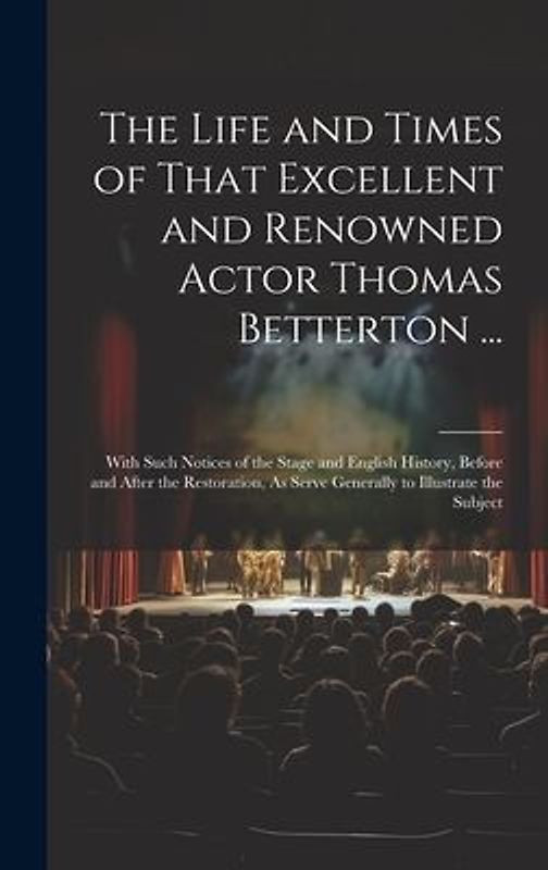 The Life and Times of That Excellent and Renowned Actor Thomas Betterton ...: With Such Notices of the Stage and English History, Before and After the