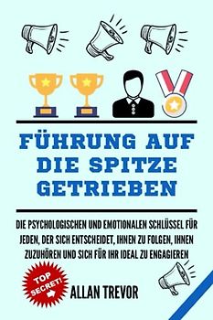FÜHRUNG AUF DIE SPITZE GETRIEBEN: Die psychologischen und emotionalen Schlüssel für jeden, der sich entscheidet, Ihnen zu folgen, Ihnen zuzuhören und ... (Führen mit emotionaler Intelligenz, Band 1)