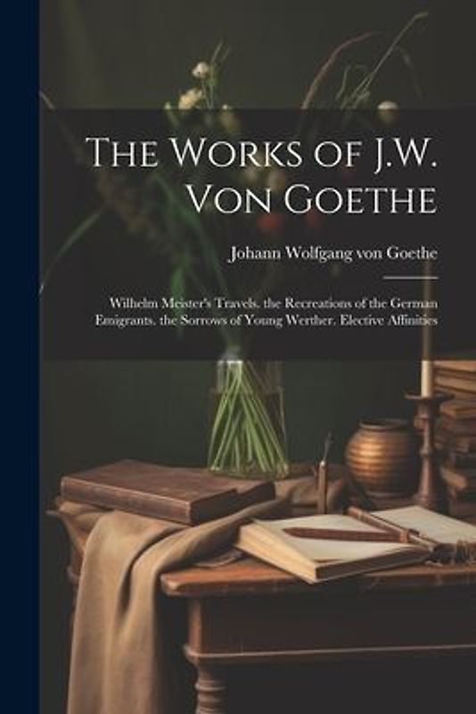 The Works of J.W. Von Goethe: Wilhelm Meister's Travels. the Recreations of the German Emigrants. the Sorrows of Young Werther. Elective Affinities