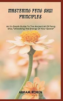 MASTERING FENG SHUI PRINCIPLES: An In-Depth Guide To The Ancient Art Of Feng Shui, "Unlocking The Energy Of Your Space"