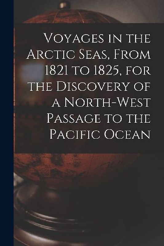 Voyages in the Arctic Seas, From 1821 to 1825, for the Discovery of a North-west Passage to the Pacific Ocean [microform]