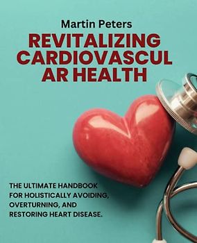 Revitalizing Cardiovascular Health: The Ultimate Handbook for Holistically Avoiding, Overturning, and Restoring Heart Disease.