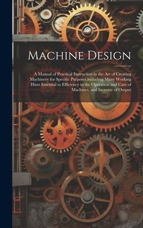 Machine Design: A Manual of Practical Instruction in the Art of Creating Machinery for Specific Purposes, including Many Working Hints