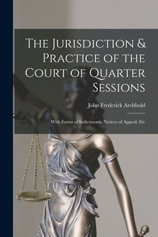The Jurisdiction & Practice of the Court of Quarter Sessions: With Forms of Indictments, Notices of Appeal, Etc