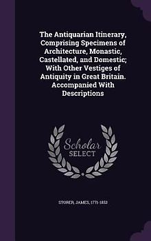 The Antiquarian Itinerary, Comprising Specimens of Architecture, Monastic, Castellated, and Domestic; With Other Vestiges of Antiquity in Great Britain. Accompanied With Descriptions