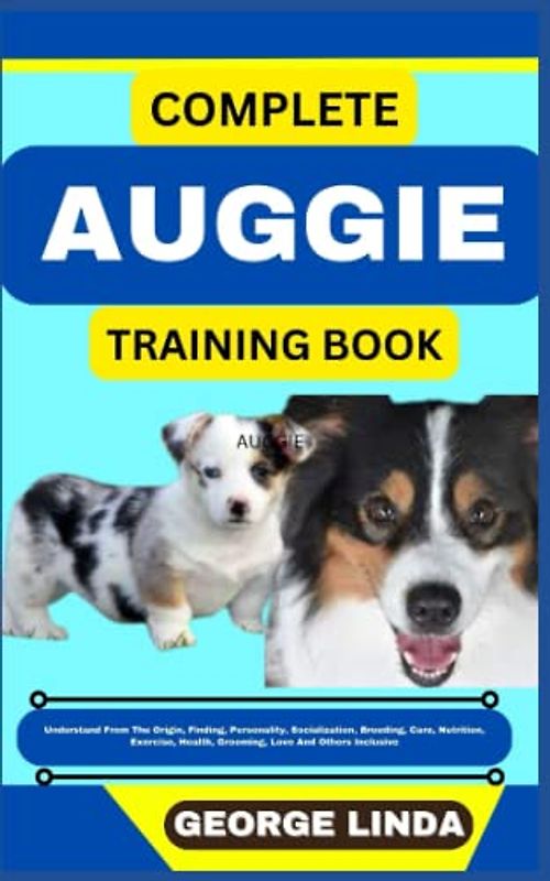 COMPLETE AUGGIE TRAINING BOOK: Understand From The Origin, Finding, Personality, Socialization, Breeding, Care, Nutrition, Exercise, Health, Grooming, Love And Others Inclusive
