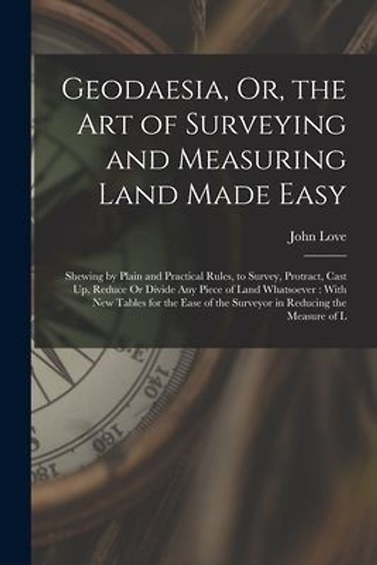 Geodaesia, Or, the Art of Surveying and Measuring Land Made Easy: Shewing by Plain and Practical Rules, to Survey, Protract, Cast Up, Reduce Or Divide