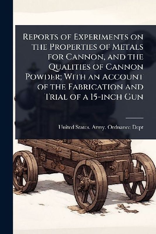 Reports of Experiments on the Properties of Metals for Cannon, and the Qualities of Cannon Powder; With an Account of the Fabrication and Trial of a 15-inch Gun
