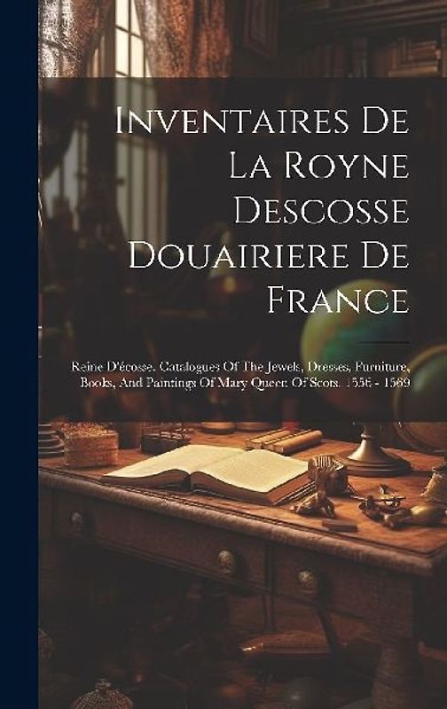 Inventaires De La Royne Descosse Douairiere De France: Reine D'écosse. Catalogues Of The Jewels, Dresses, Furniture, Books, And Paintings Of Mary Quee