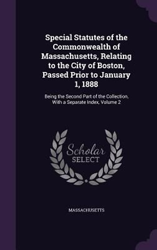 Special Statutes of the Commonwealth of Massachusetts, Relating to the City of Boston, Passed Prior to January 1, 1888: Being the Second Part of the C
