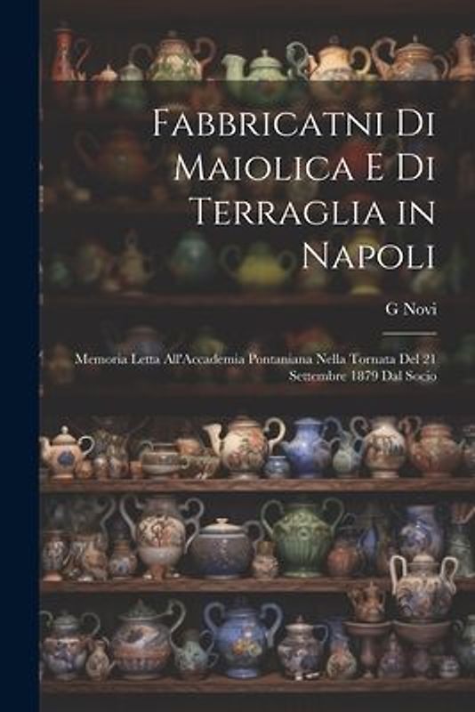 Fabbricatni Di Maiolica E Di Terraglia in Napoli: Memoria Letta All'Accademia Pontaniana Nella Tornata Del 21 Settembre 1879 Dal Socio