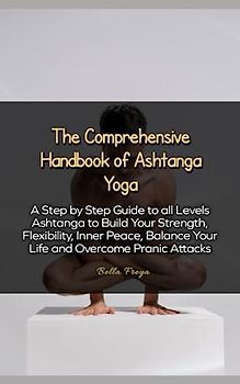 The Comprehensive Handbook of Ashtanga Yoga: A Step by Step Guide to all Levels Ashtanga to Build Your Strength, Flexibility, Inner Peace, Balance Your Life and Overcome Pranic Attacks