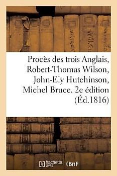Procès Des Trois Anglais, Robert-Thomas Wilson, John-Ely Hutchinson, Michel Bruce. 2e Édition: Et Autres Ccusés d'Avoir Facilité l'Évasion de Lavalett