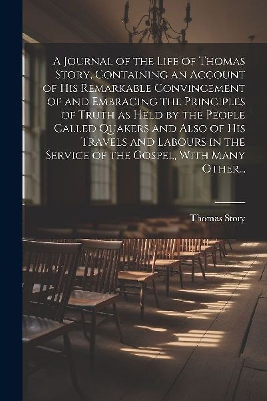 A Journal of the Life of Thomas Story, Containing an Account of His Remarkable Convincement of and Embracing the Principles of Truth as Held by the Pe