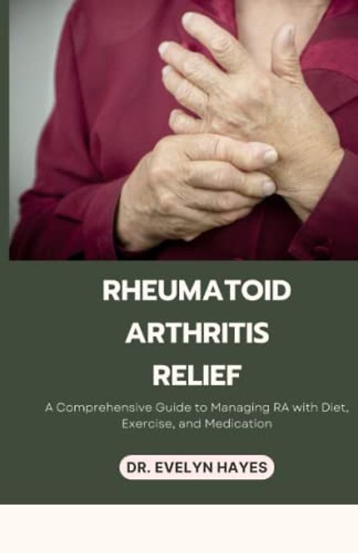 RHEUMATOID ARTHRITIS RELIEF: A Comprehensive Guide to Managing RA with Diet, Exercise, and Medication