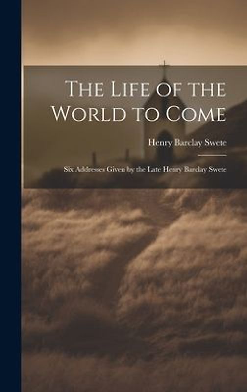 The Life of the World to Come: Six Addresses Given by the Late Henry Barclay Swete