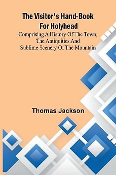 The Visitor's Hand-Book for Holyhead; Comprising a History of the Town, the Antiquities and Sublime Scenery of the Mountain