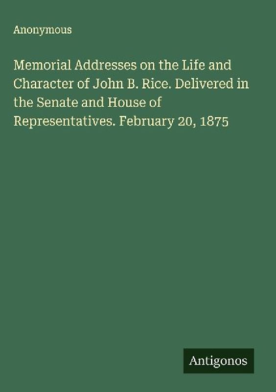 Memorial Addresses on the Life and Character of John B. Rice. Delivered in the Senate and House of Representatives. February 20, 1875