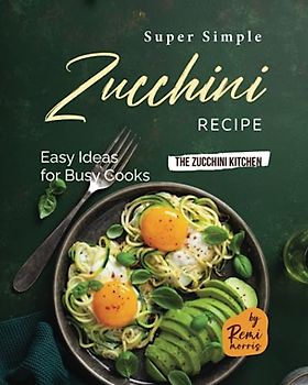 Super Simple Zucchini Recipes: Easy Ideas for Busy Cooks (The Zucchini Kitchen)