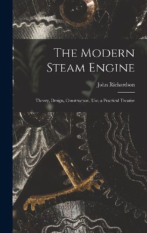 The Modern Steam Engine: Theory, Design, Construction, Use; a Practical Treatise
