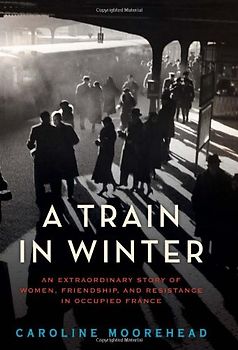 A Train in Winter: An Extraordinary Story of Women, Friendship, and Resistance in Occupied France
