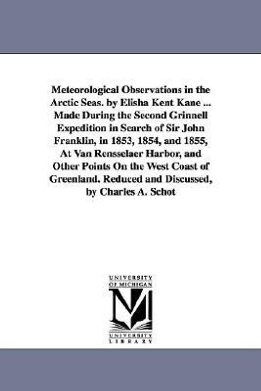 Meteorological Observations in the Arctic Seas. by Elisha Kent Kane ... Made During the Second Grinnell Expedition in Search of Sir John Franklin, in 1853, 1854, and 1855, At Van Rensselaer Harbor, and Other Points On the West Coast of Greenland. Reduced a