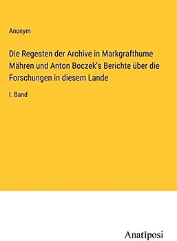 Die Regesten der Archive in Markgrafthume Mähren und Anton Boczek's Berichte über die Forschungen in diesem Lande: I. Band