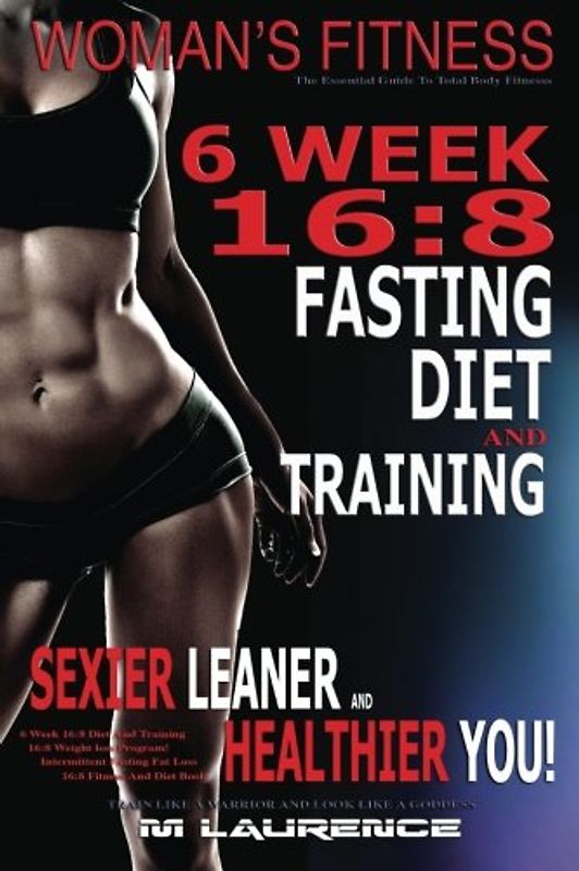 Women's Fitness: 6 Week 16:8 Fasting Diet and Training, Sexier Leaner Healthier You! The Essential Guide To Total Body Fitness,Train Like A Warrior and look like A Goddess, 16:8 Diet