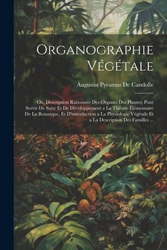 Organographie Végétale: Ou, Description Raisonnée Des Organes Des Plantes; Pour Servir De Suite Et De Développement a La Théorie Élémentaire D