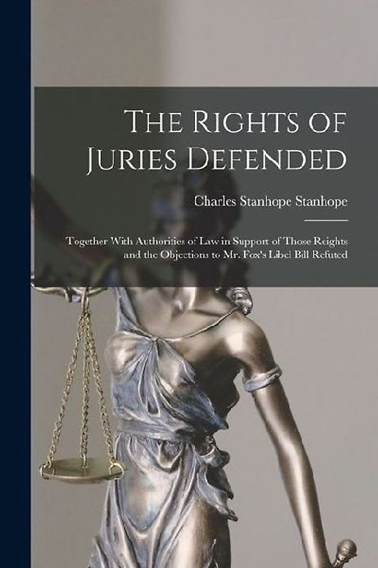 The Rights of Juries Defended: Together With Authorities of Law in Support of Those Reights and the Objections to Mr. Fox's Libel Bill Refuted