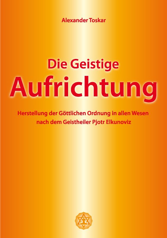 Die geistige Aufrichtung. Herstellung der Göttlichen Ordnung in allen Wesen nach dem Geistheiler Pjotr Elkunoviz