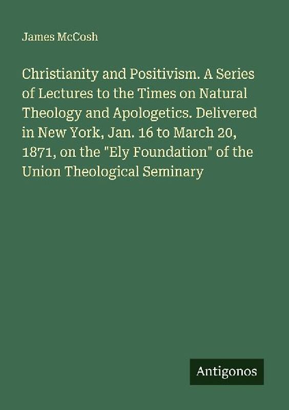 Christianity and Positivism. A Series of Lectures to the Times on Natural Theology and Apologetics. Delivered in New York, Jan. 16 to March 20, 1871, on the "Ely Foundation" of the Union Theological Seminary